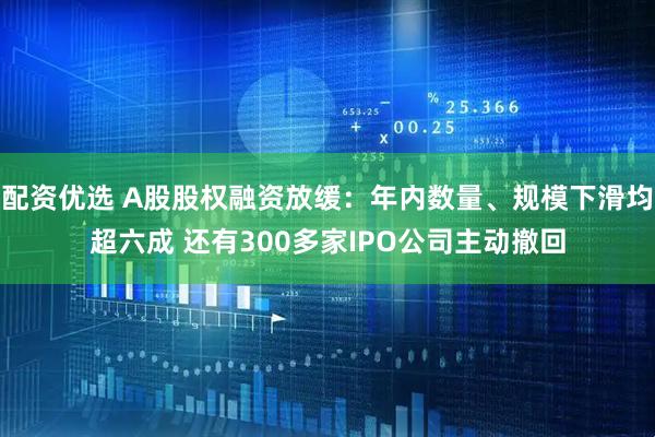 配资优选 A股股权融资放缓：年内数量、规模下滑均超六成 还有300多家IPO公司主动撤回