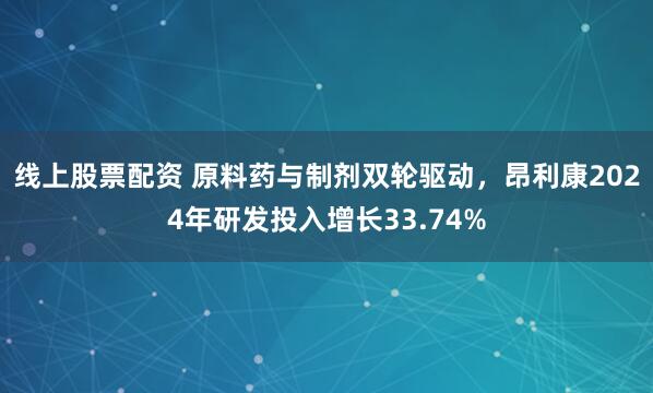 线上股票配资 原料药与制剂双轮驱动，昂利康2024年研发投入增长33.74%
