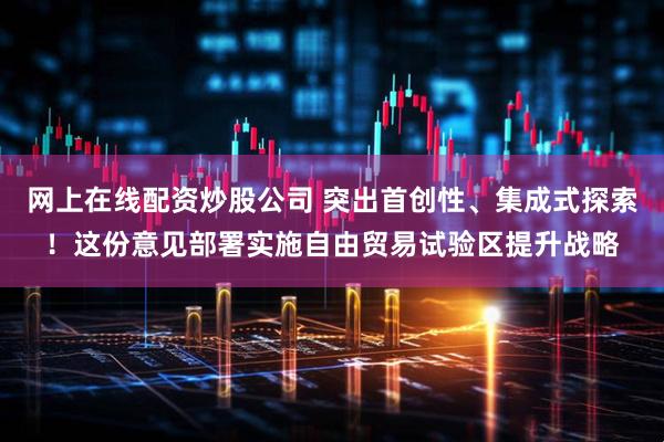 网上在线配资炒股公司 突出首创性、集成式探索！这份意见部署实施自由贸易试验区提升战略