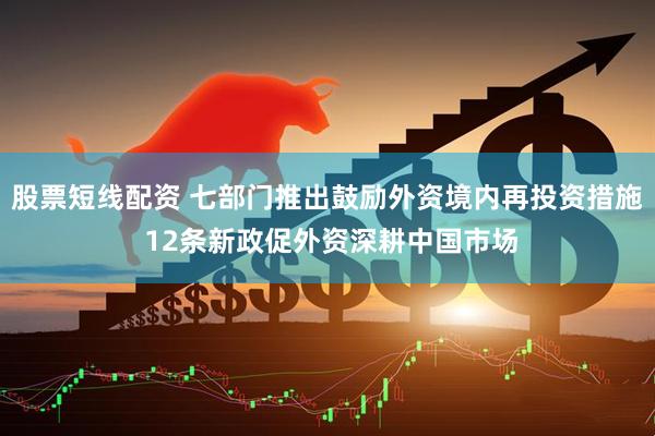 股票短线配资 七部门推出鼓励外资境内再投资措施 12条新政促外资深耕中国市场