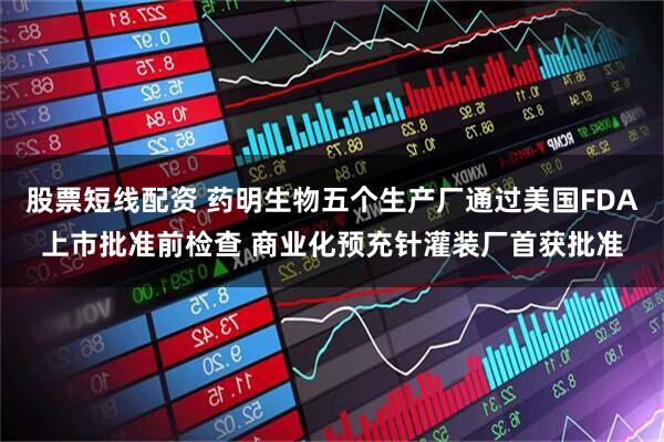 股票短线配资 药明生物五个生产厂通过美国FDA上市批准前检查 商业化预充针灌装厂首获批准