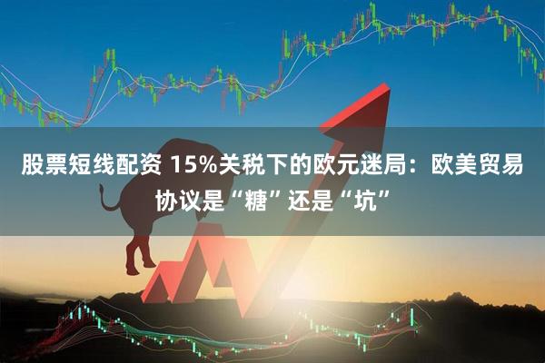 股票短线配资 15%关税下的欧元迷局：欧美贸易协议是“糖”还是“坑”