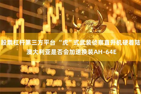 股票杠杆第三方平台 “虎”式武装侦察直升机硬着陆 澳大利亚是否会加速换装AH-64E