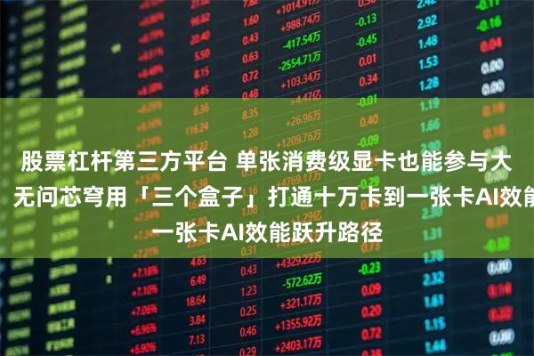 股票杠杆第三方平台 单张消费级显卡也能参与大模型训练！无问芯穹用「三个盒子」打通十万卡到一张卡AI效能跃升路径