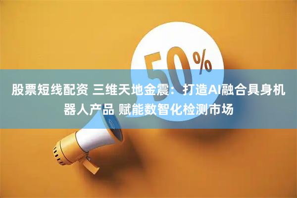 股票短线配资 三维天地金震：打造AI融合具身机器人产品 赋能数智化检测市场