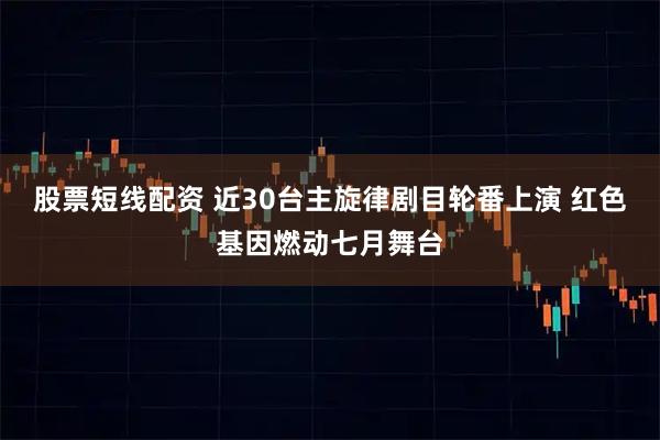 股票短线配资 近30台主旋律剧目轮番上演 红色基因燃动七月舞台