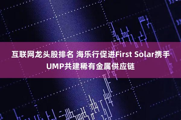 互联网龙头股排名 海乐行促进First Solar携手UMP共建稀有金属供应链