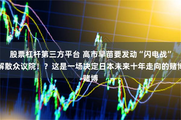 股票杠杆第三方平台 高市早苗要发动“闪电战”解散众议院！？这是一场决定日本未来十年走向的赌博